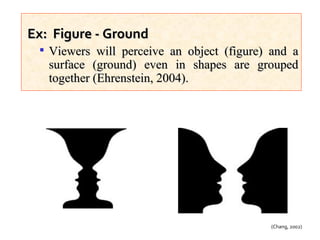 Ex:  Figure - Ground Viewers will perceive an object (figure) and a surface (ground) even in shapes are grouped together (Ehrenstein, 2004).  (Chang, 2002) 