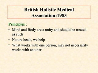 British Holistic Medical Association:1983 Principles : Mind and Body are a unity and should be treated as such Nature heals, we help What works with one person, may not necessarily works with another 