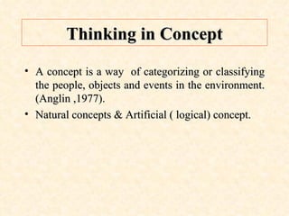 Thinking in Concept A concept is a way  of categorizing or classifying the people, objects and events in the environment. (Anglin ,1977). Natural concepts & Artificial ( logical) concept. 