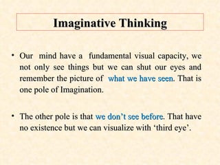 Imaginative Thinking Our  mind have a  fundamental visual capacity, we not only see things but we can shut our eyes and remember the picture of  what we have seen . That is one pole of Imagination. The other pole is that  we don’t see before . That have no existence but we can visualize with ‘third eye’. 