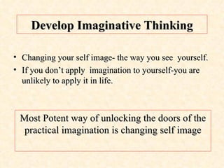 Develop Imaginative Thinking Changing your self image- the way you see  yourself. If you don’t apply  imagination to yourself-you are unlikely to apply it in life. Most Potent way of unlocking the doors of the practical imagination is changing self image 