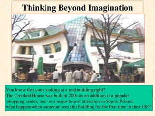 Thinking Beyond Imagination You know that your looking at a real building right?  The Crooked House was built in 2004 as an addition at a popular shopping center, and  is a major tourist attraction in Sopot, Poland.  what happenswhen someone sees this building for the first time in their life?  