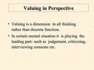 Valuing in Perspective Valuing is a dimension  in all thinking rather than discrete function. In certain mental situation it  is playing  the leading part- such as  judgement, criticizing, interviewing someone etc.  