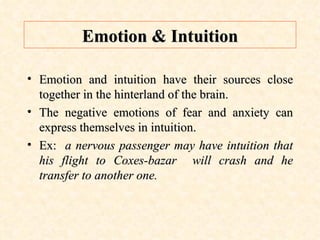 Emotion & Intuition Emotion and intuition have their sources close together in the hinterland of the brain. The negative emotions of fear and anxiety can express themselves in intuition. Ex:  a nervous passenger may have intuition that his flight to Coxes-bazar  will crash and he transfer to another one. 