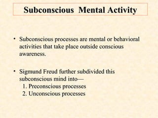 Subconscious  Mental Activity Subconscious processes are mental or behavioral activities that take place outside conscious awareness. Sigmund Freud further subdivided this subconscious mind into—   1. Preconscious processes   2. Unconscious processes  