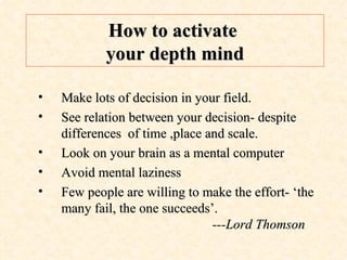 How to activate  your depth mind Make lots of decision in your field. See relation between your decision- despite differences  of time ,place and scale. Look on your brain as a mental computer Avoid mental laziness Few people are willing to make the effort- ‘the many fail, the one succeeds’.    ---Lord Thomson 