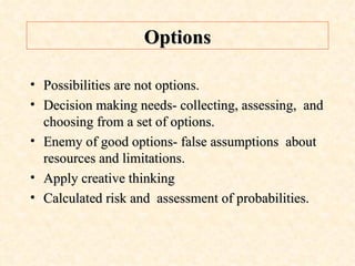 Options Possibilities are not options. Decision making needs- collecting, assessing,  and choosing from a set of options. Enemy of good options- false assumptions  about resources and limitations. Apply creative thinking Calculated risk and  assessment of probabilities. 