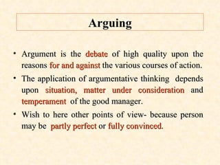 Arguing Argument is the  debate  of high quality upon the reasons  for and against  the various courses of action. The application of argumentative thinking  depends upon  situation, matter under consideration  and  temperament   of the good manager. Wish to here other points of view- because person may be  partly perfect  or  fully convinced .  