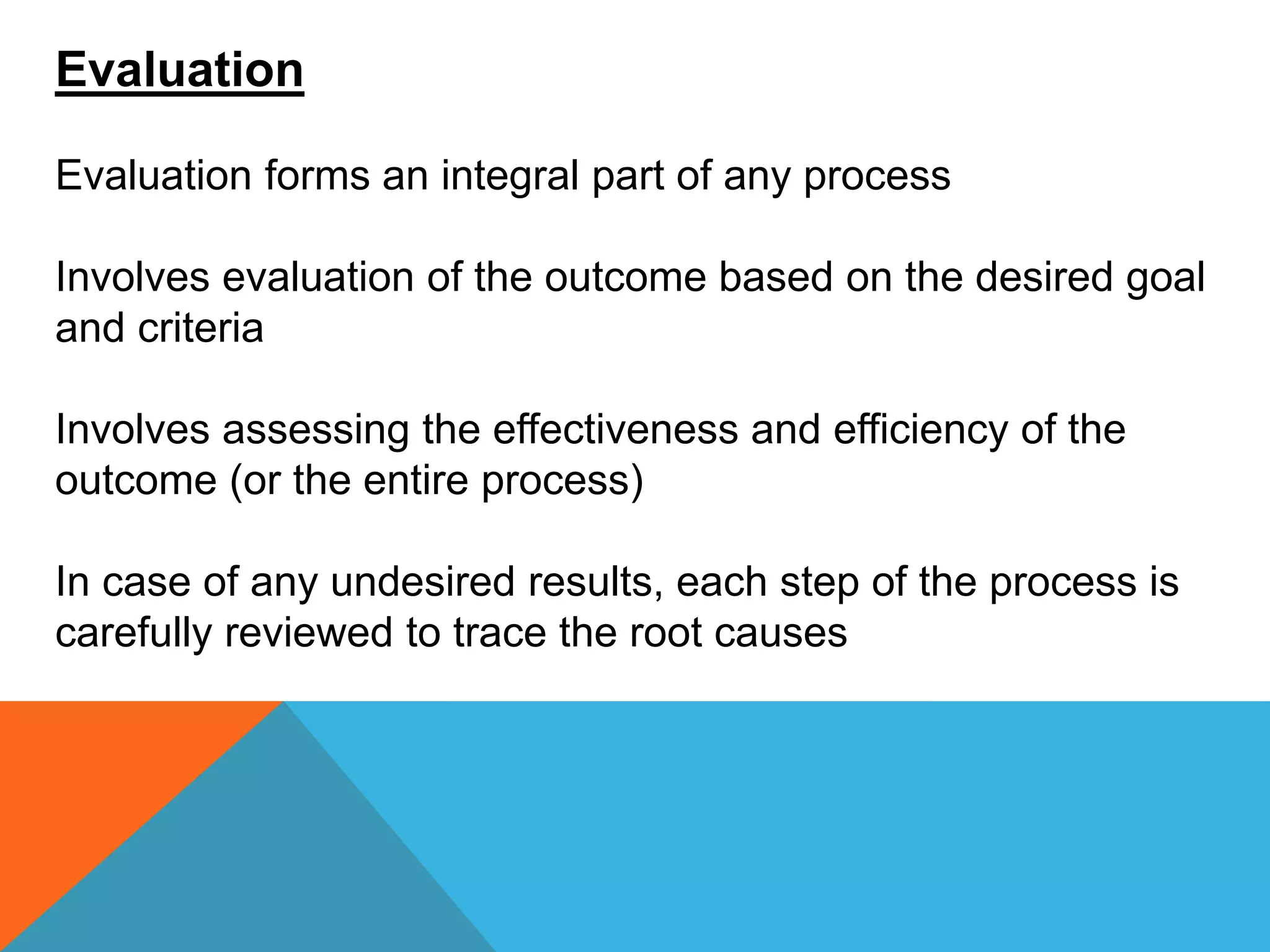 Evaluation
Evaluation forms an integral part of any process
Involves evaluation of the outcome based on the desired goal
and criteria
Involves assessing the effectiveness and efficiency of the
outcome (or the entire process)
In case of any undesired results, each step of the process is
carefully reviewed to trace the root causes
 
