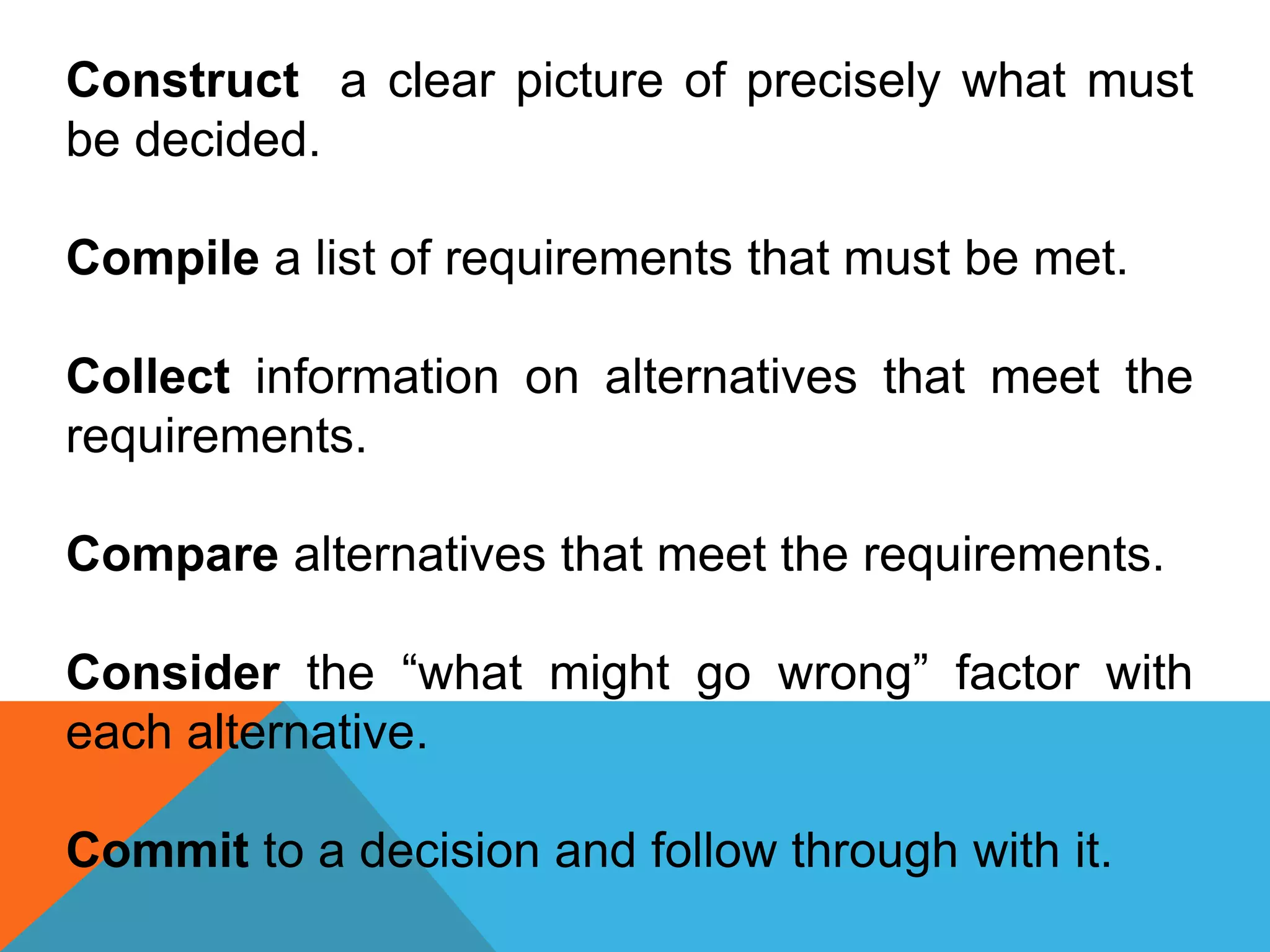 Construct a clear picture of precisely what must
be decided.
Compile a list of requirements that must be met.
Collect information on alternatives that meet the
requirements.
Compare alternatives that meet the requirements.
Consider the “what might go wrong” factor with
each alternative.
Commit to a decision and follow through with it.
 