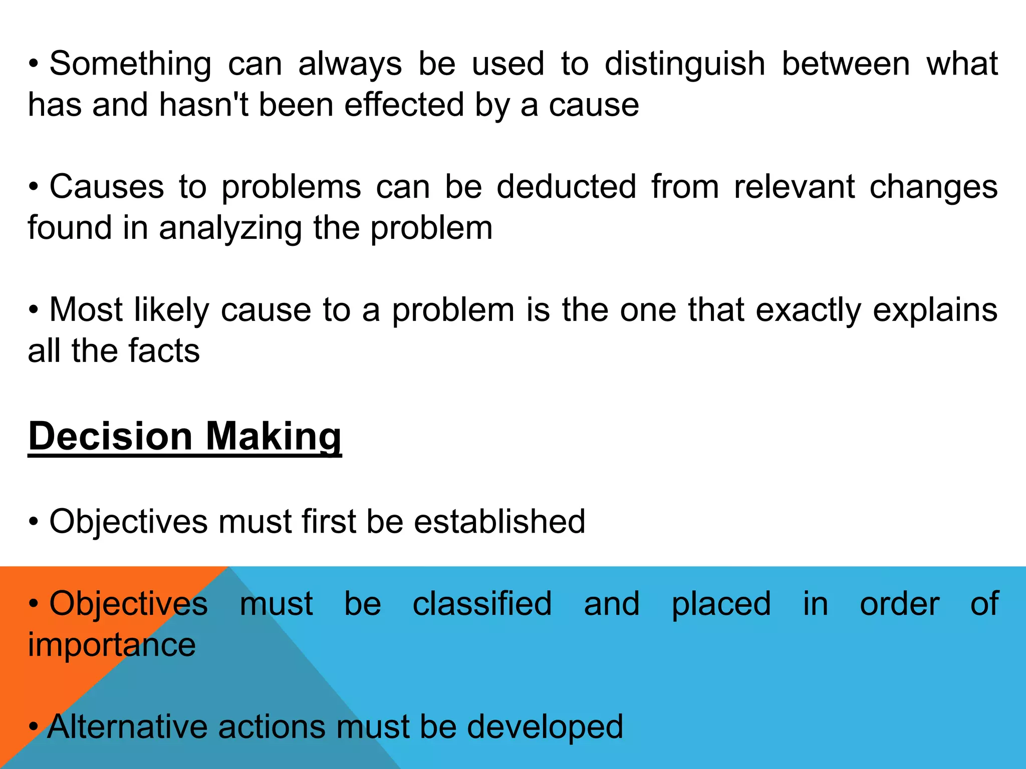 • Something can always be used to distinguish between what
has and hasn't been effected by a cause
• Causes to problems can be deducted from relevant changes
found in analyzing the problem
• Most likely cause to a problem is the one that exactly explains
all the facts
Decision Making
• Objectives must first be established
• Objectives must be classified and placed in order of
importance
• Alternative actions must be developed
 