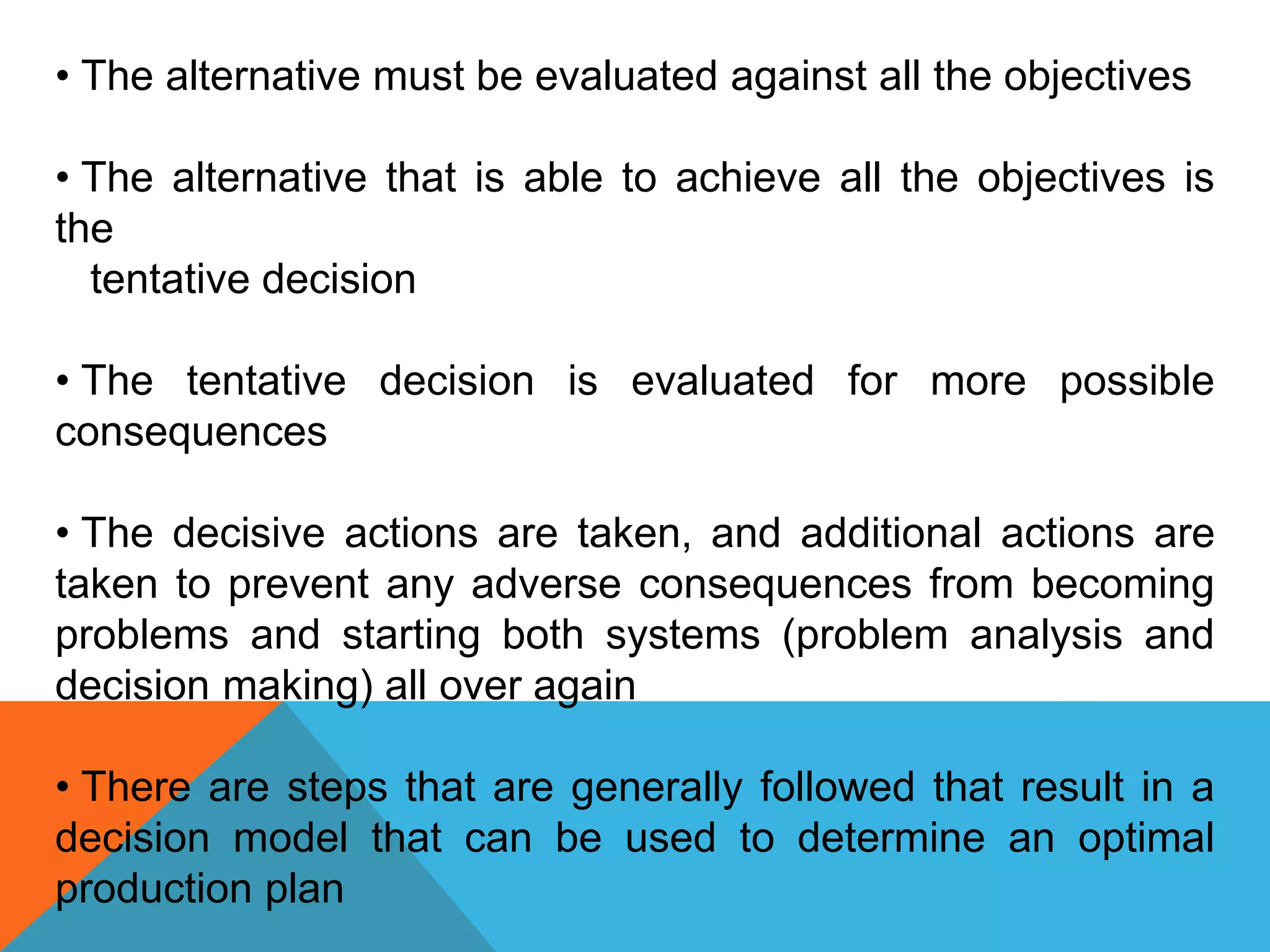 • The alternative must be evaluated against all the objectives
• The alternative that is able to achieve all the objectives is
the
tentative decision
• The tentative decision is evaluated for more possible
consequences
• The decisive actions are taken, and additional actions are
taken to prevent any adverse consequences from becoming
problems and starting both systems (problem analysis and
decision making) all over again
• There are steps that are generally followed that result in a
decision model that can be used to determine an optimal
production plan
 