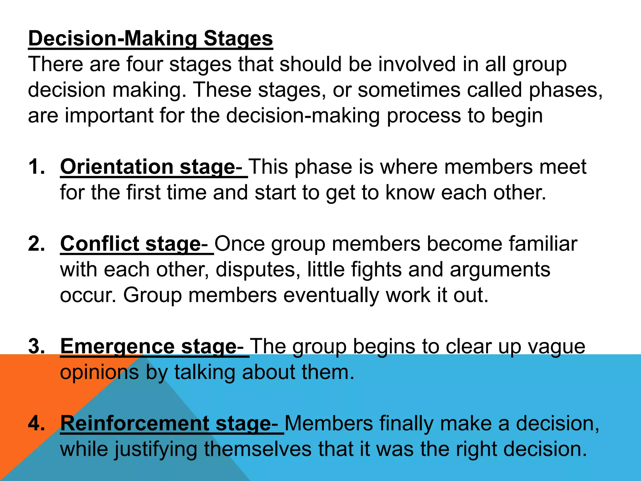 Decision-Making Stages
There are four stages that should be involved in all group
decision making. These stages, or sometimes called phases,
are important for the decision-making process to begin
1. Orientation stage- This phase is where members meet
for the first time and start to get to know each other.
2. Conflict stage- Once group members become familiar
with each other, disputes, little fights and arguments
occur. Group members eventually work it out.
3. Emergence stage- The group begins to clear up vague
opinions by talking about them.
4. Reinforcement stage- Members finally make a decision,
while justifying themselves that it was the right decision.
 