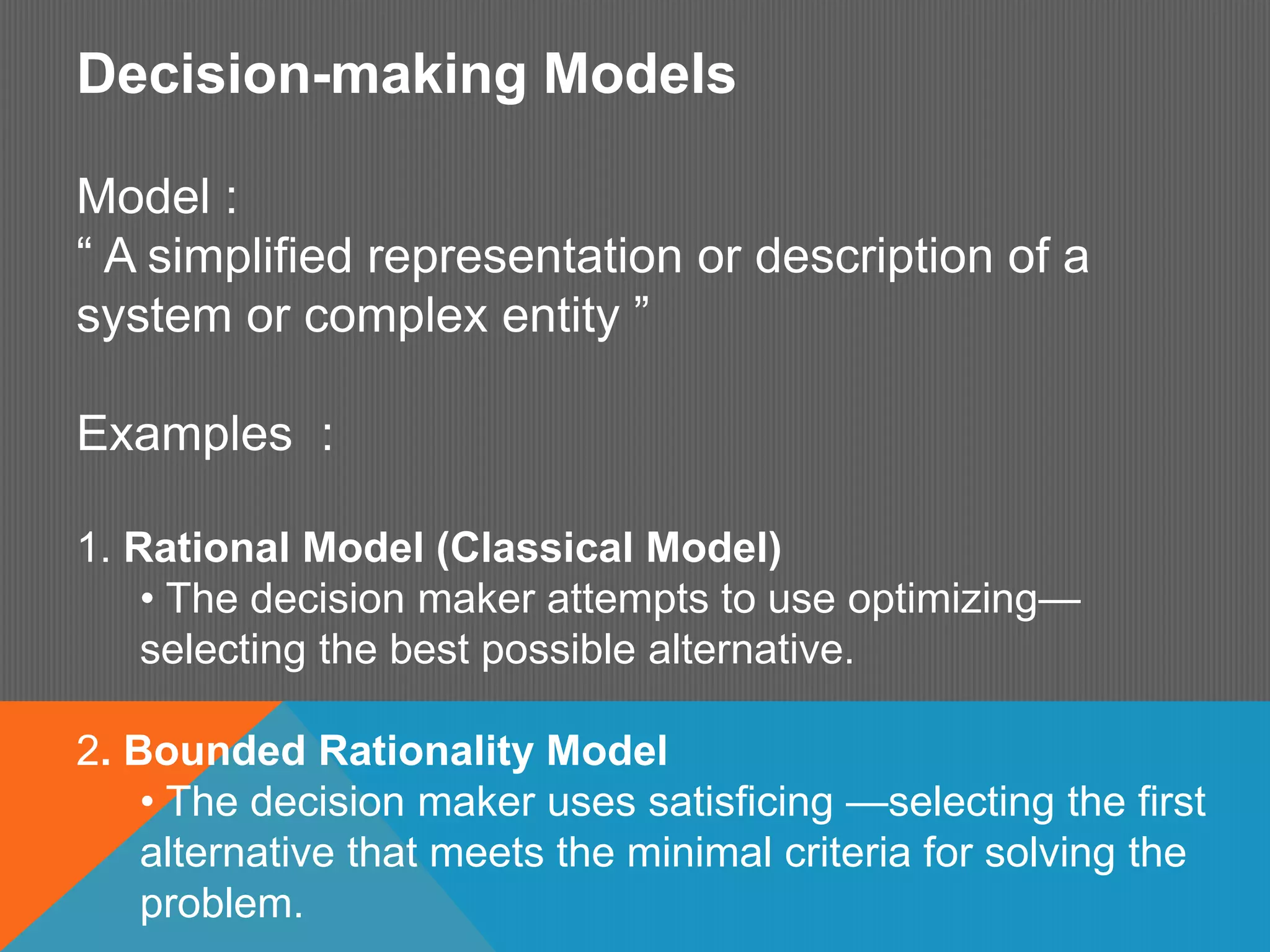Decision-making Models
Model :
“ A simplified representation or description of a
system or complex entity ”
Examples :
1. Rational Model (Classical Model)
• The decision maker attempts to use optimizing—
selecting the best possible alternative.
2. Bounded Rationality Model
• The decision maker uses satisficing —selecting the first
alternative that meets the minimal criteria for solving the
problem.
 
