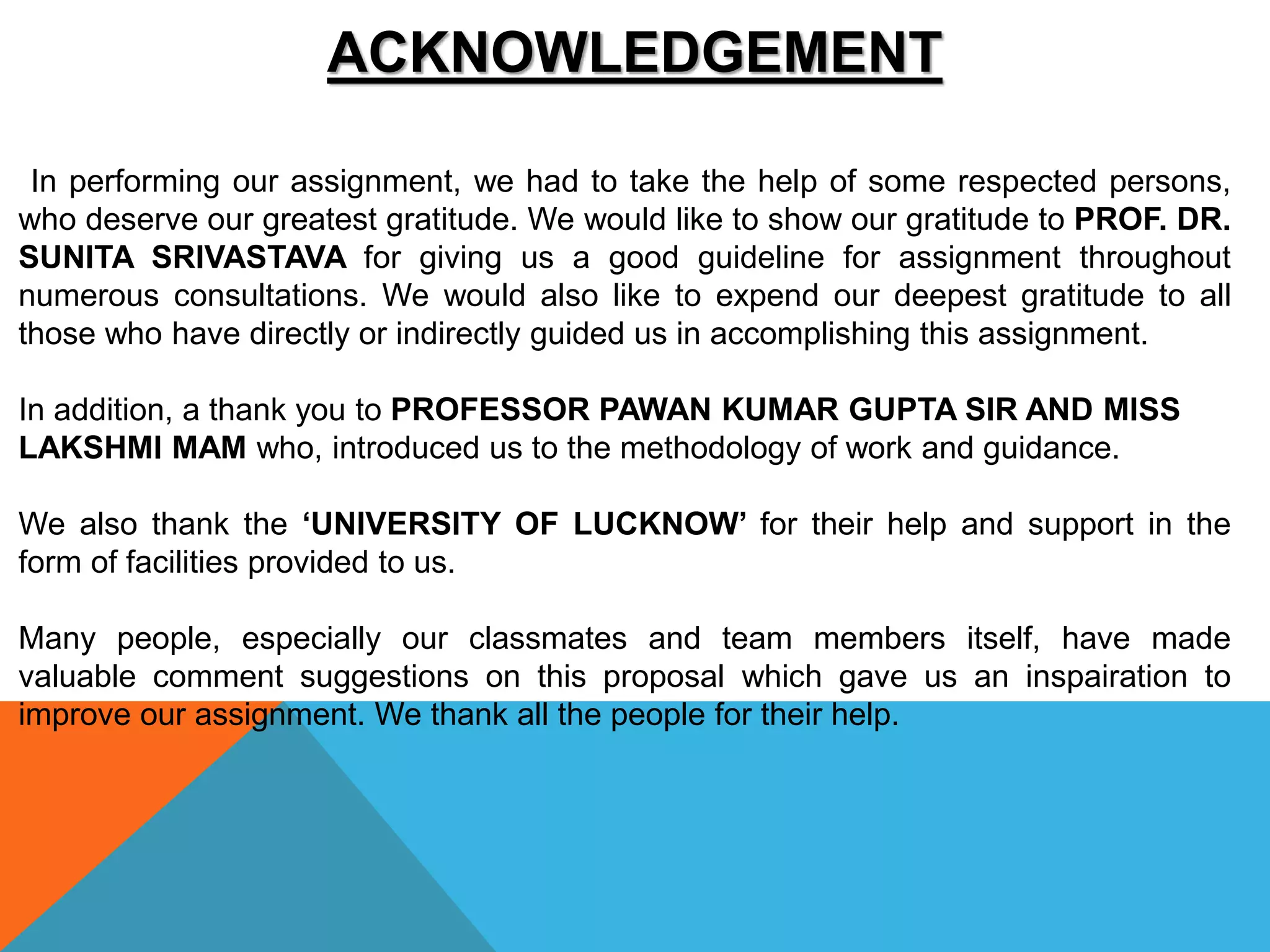 ACKNOWLEDGEMENT
In performing our assignment, we had to take the help of some respected persons,
who deserve our greatest gratitude. We would like to show our gratitude to PROF. DR.
SUNITA SRIVASTAVA for giving us a good guideline for assignment throughout
numerous consultations. We would also like to expend our deepest gratitude to all
those who have directly or indirectly guided us in accomplishing this assignment.
In addition, a thank you to PROFESSOR PAWAN KUMAR GUPTA SIR AND MISS
LAKSHMI MAM who, introduced us to the methodology of work and guidance.
We also thank the ‘UNIVERSITY OF LUCKNOW’ for their help and support in the
form of facilities provided to us.
Many people, especially our classmates and team members itself, have made
valuable comment suggestions on this proposal which gave us an inspairation to
improve our assignment. We thank all the people for their help.
 