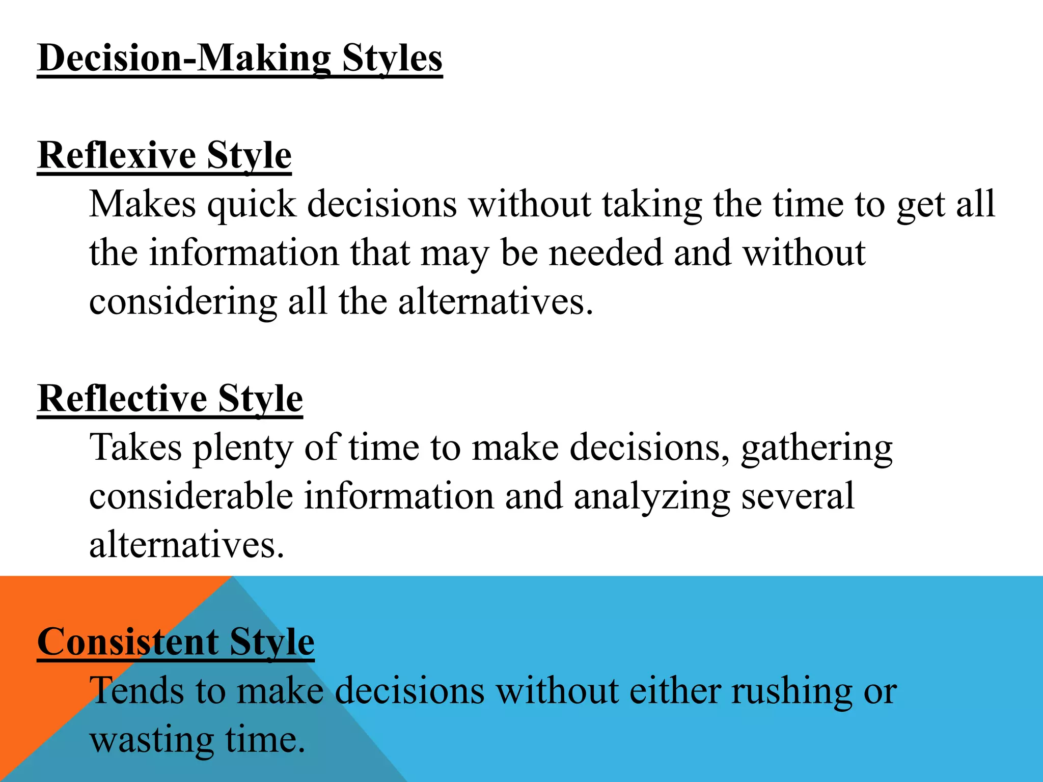 Decision-Making Styles
Reflexive Style
Makes quick decisions without taking the time to get all
the information that may be needed and without
considering all the alternatives.
Reflective Style
Takes plenty of time to make decisions, gathering
considerable information and analyzing several
alternatives.
Consistent Style
Tends to make decisions without either rushing or
wasting time.
 
