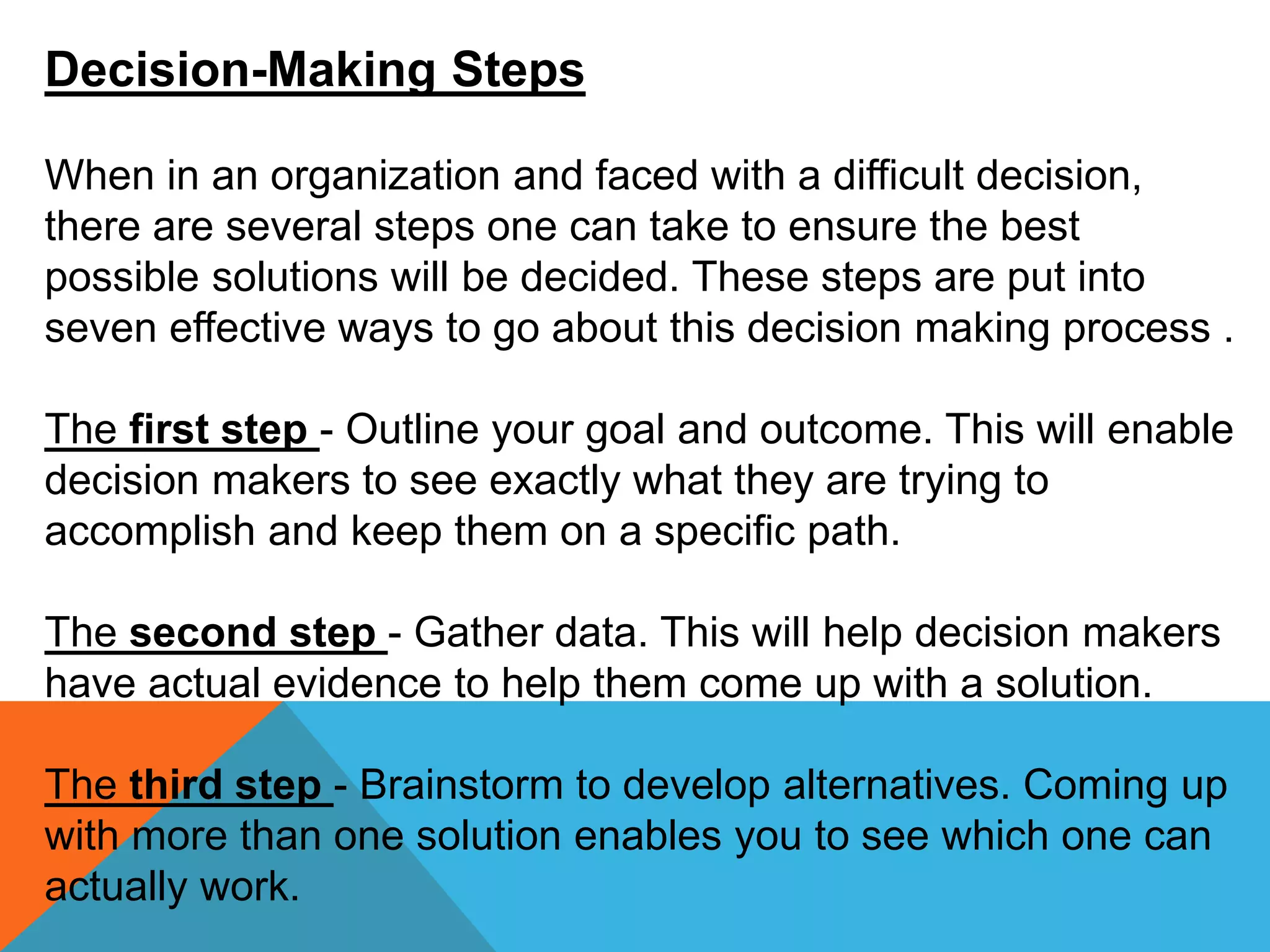 Decision-Making Steps
When in an organization and faced with a difficult decision,
there are several steps one can take to ensure the best
possible solutions will be decided. These steps are put into
seven effective ways to go about this decision making process .
The first step - Outline your goal and outcome. This will enable
decision makers to see exactly what they are trying to
accomplish and keep them on a specific path.
The second step - Gather data. This will help decision makers
have actual evidence to help them come up with a solution.
The third step - Brainstorm to develop alternatives. Coming up
with more than one solution enables you to see which one can
actually work.
 