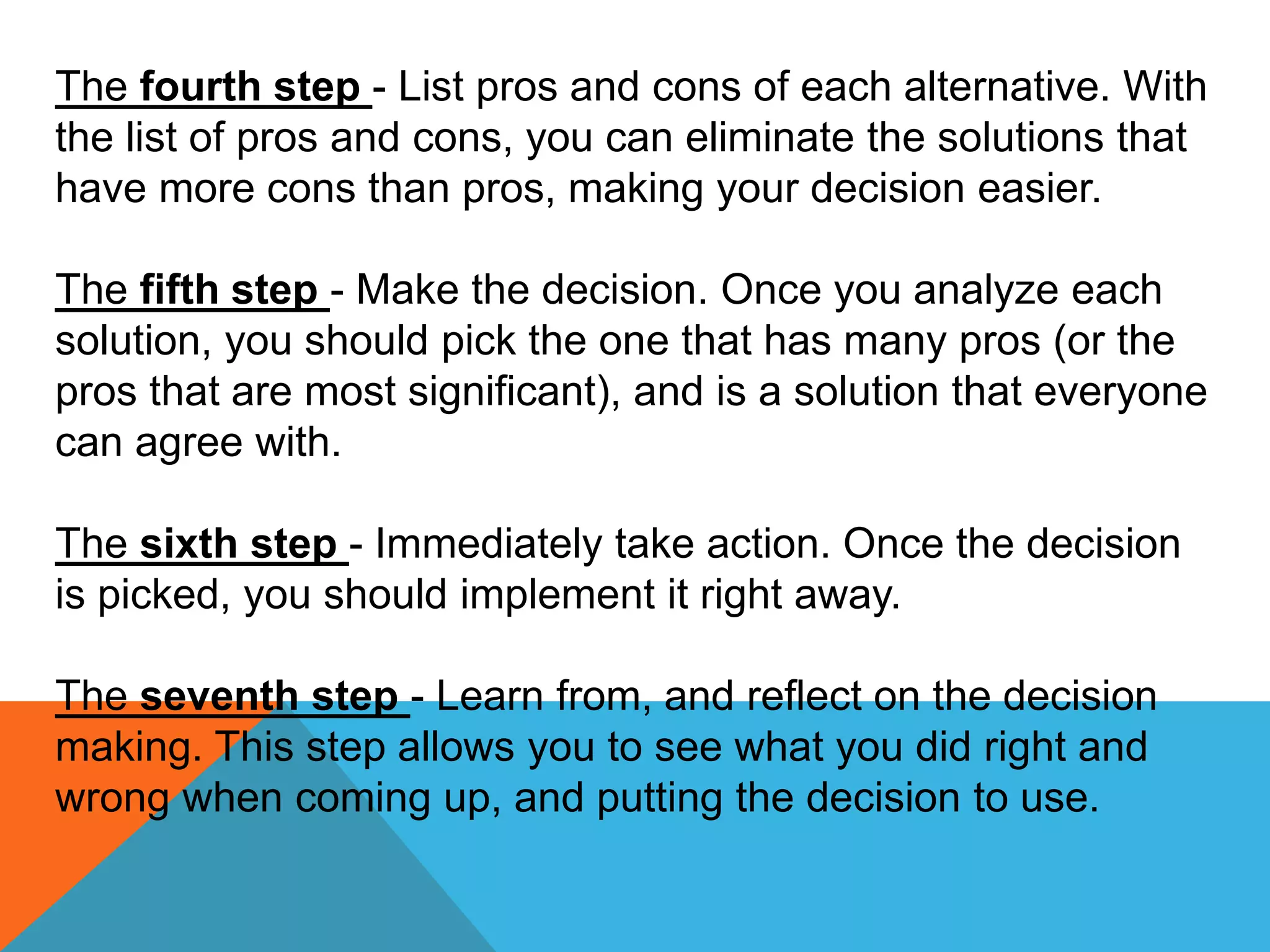 The fourth step - List pros and cons of each alternative. With
the list of pros and cons, you can eliminate the solutions that
have more cons than pros, making your decision easier.
The fifth step - Make the decision. Once you analyze each
solution, you should pick the one that has many pros (or the
pros that are most significant), and is a solution that everyone
can agree with.
The sixth step - Immediately take action. Once the decision
is picked, you should implement it right away.
The seventh step - Learn from, and reflect on the decision
making. This step allows you to see what you did right and
wrong when coming up, and putting the decision to use.
 