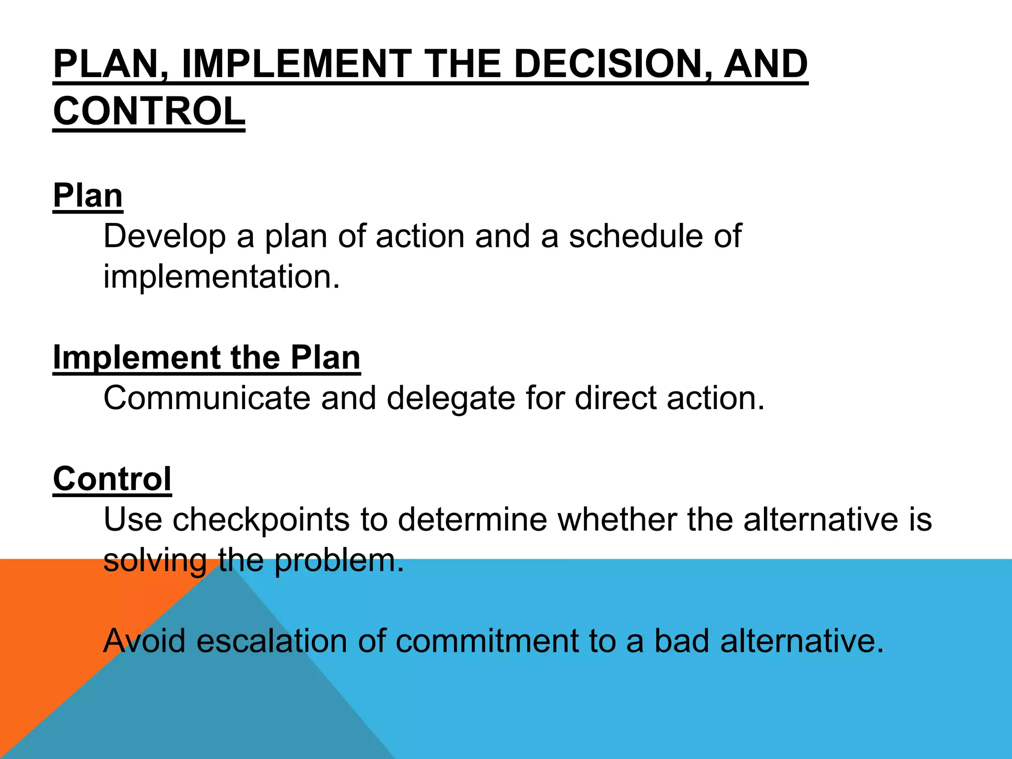 PLAN, IMPLEMENT THE DECISION, AND
CONTROL
Plan
Develop a plan of action and a schedule of
implementation.
Implement the Plan
Communicate and delegate for direct action.
Control
Use checkpoints to determine whether the alternative is
solving the problem.
Avoid escalation of commitment to a bad alternative.
 