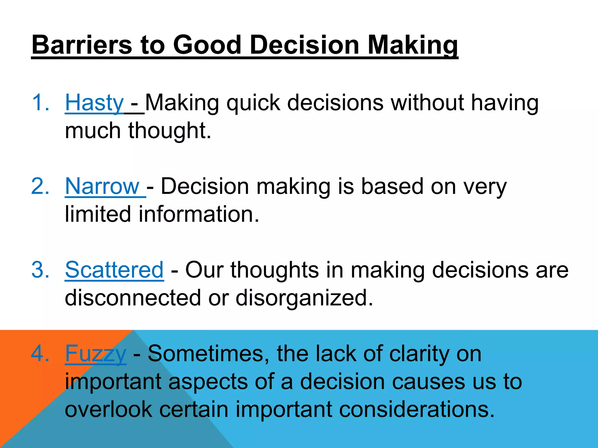 Barriers to Good Decision Making
1. Hasty - Making quick decisions without having
much thought.
2. Narrow - Decision making is based on very
limited information.
3. Scattered - Our thoughts in making decisions are
disconnected or disorganized.
4. Fuzzy - Sometimes, the lack of clarity on
important aspects of a decision causes us to
overlook certain important considerations.
 