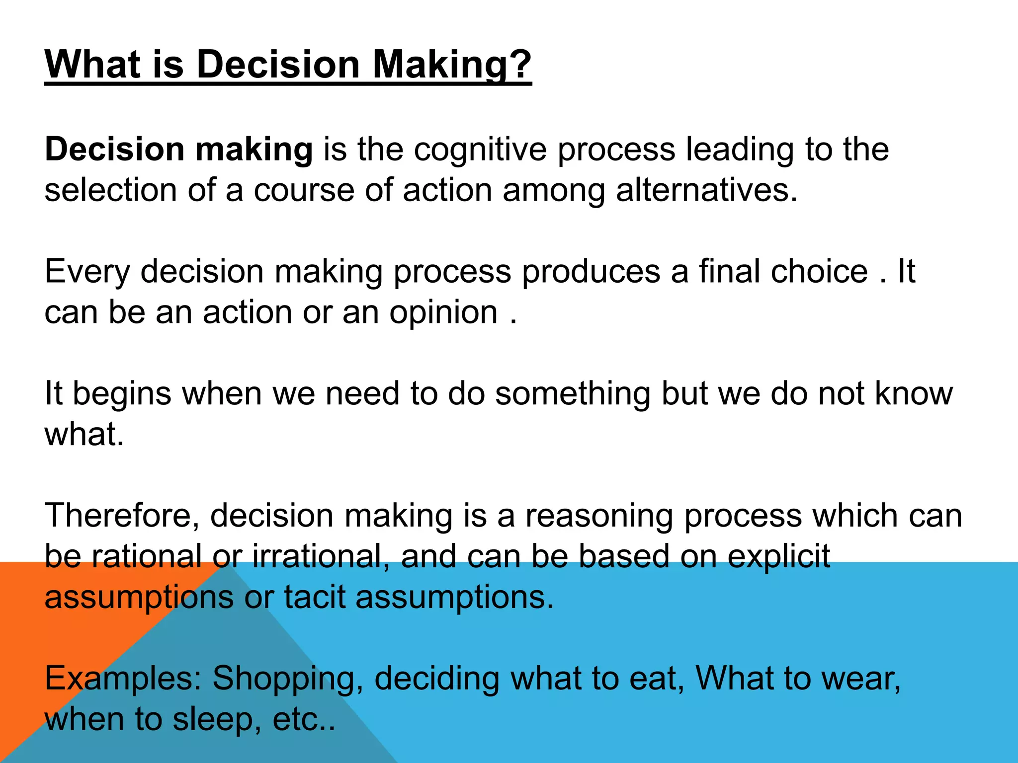 What is Decision Making?
Decision making is the cognitive process leading to the
selection of a course of action among alternatives.
Every decision making process produces a final choice . It
can be an action or an opinion .
It begins when we need to do something but we do not know
what.
Therefore, decision making is a reasoning process which can
be rational or irrational, and can be based on explicit
assumptions or tacit assumptions.
Examples: Shopping, deciding what to eat, What to wear,
when to sleep, etc..
 