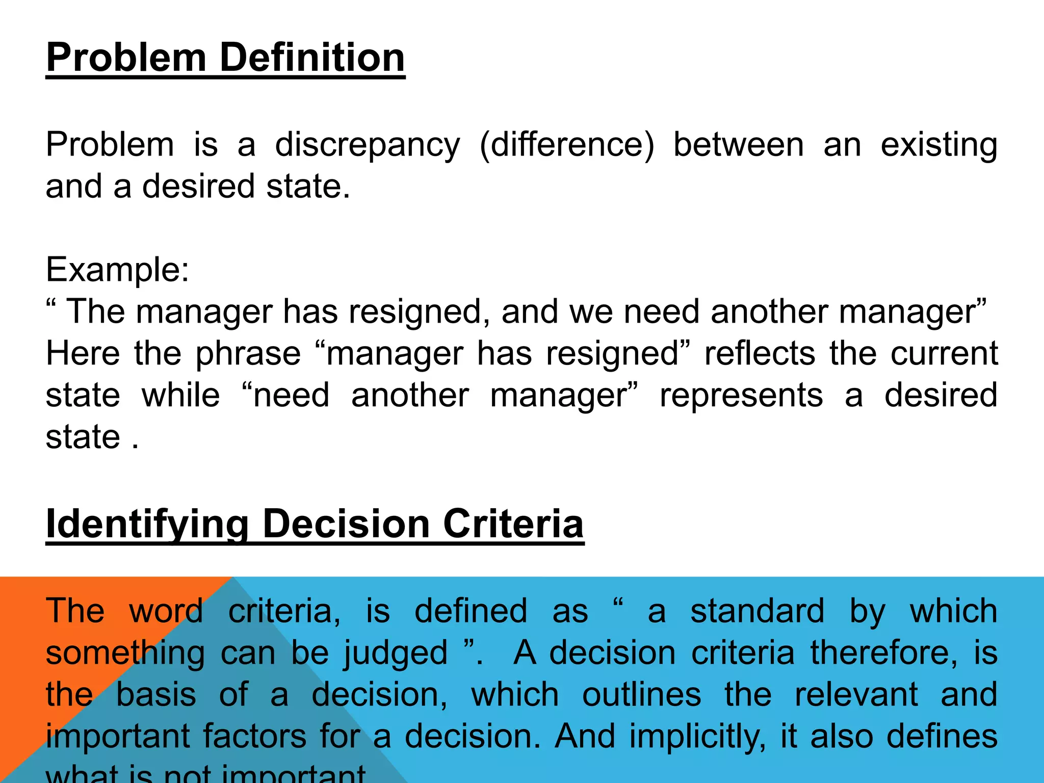 Problem Definition
Problem is a discrepancy (difference) between an existing
and a desired state.
Example:
“ The manager has resigned, and we need another manager”
Here the phrase “manager has resigned” reflects the current
state while “need another manager” represents a desired
state .
Identifying Decision Criteria
The word criteria, is defined as “ a standard by which
something can be judged ”. A decision criteria therefore, is
the basis of a decision, which outlines the relevant and
important factors for a decision. And implicitly, it also defines
 
