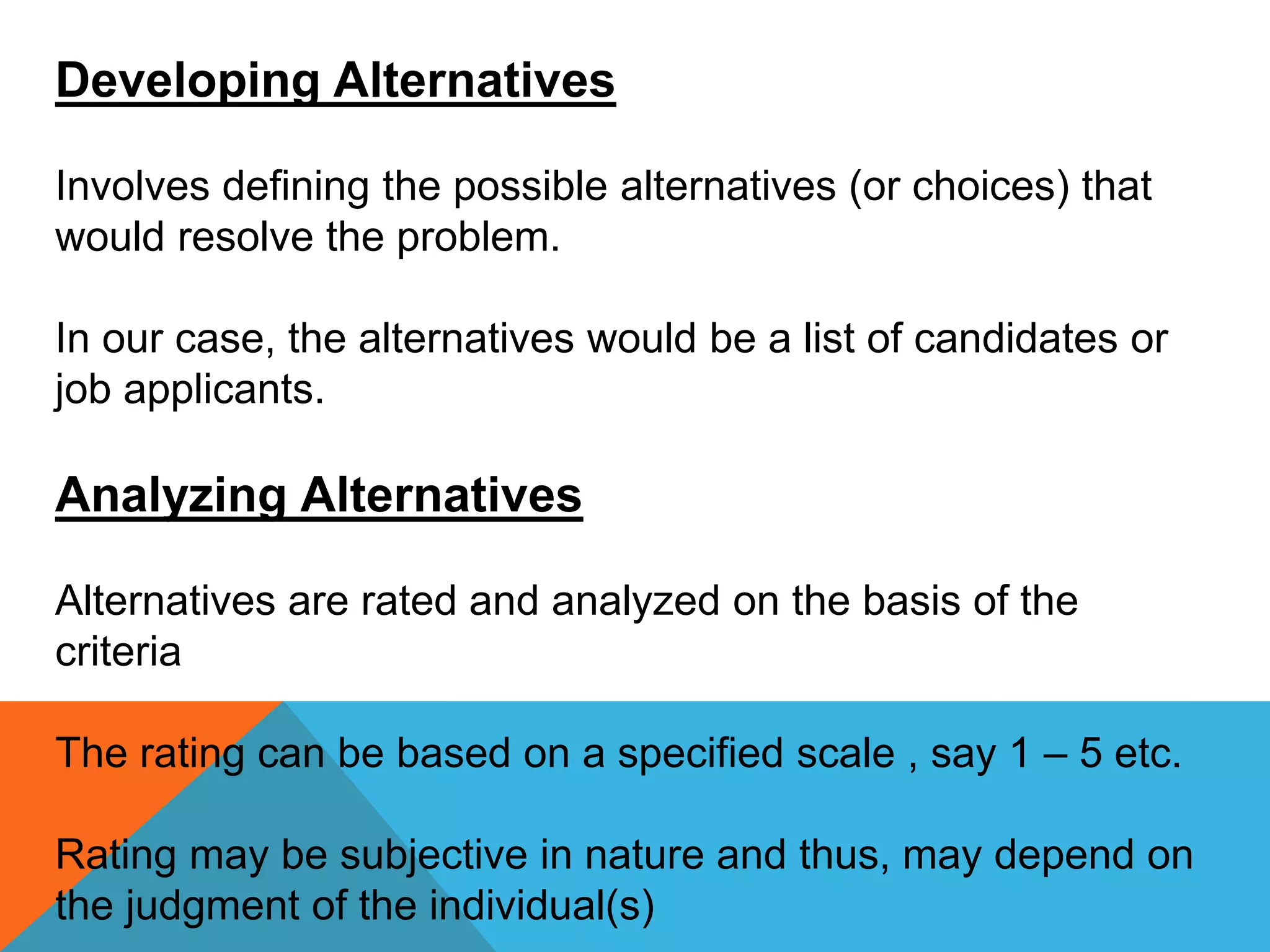 Developing Alternatives
Involves defining the possible alternatives (or choices) that
would resolve the problem.
In our case, the alternatives would be a list of candidates or
job applicants.
Analyzing Alternatives
Alternatives are rated and analyzed on the basis of the
criteria
The rating can be based on a specified scale , say 1 – 5 etc.
Rating may be subjective in nature and thus, may depend on
the judgment of the individual(s)
 