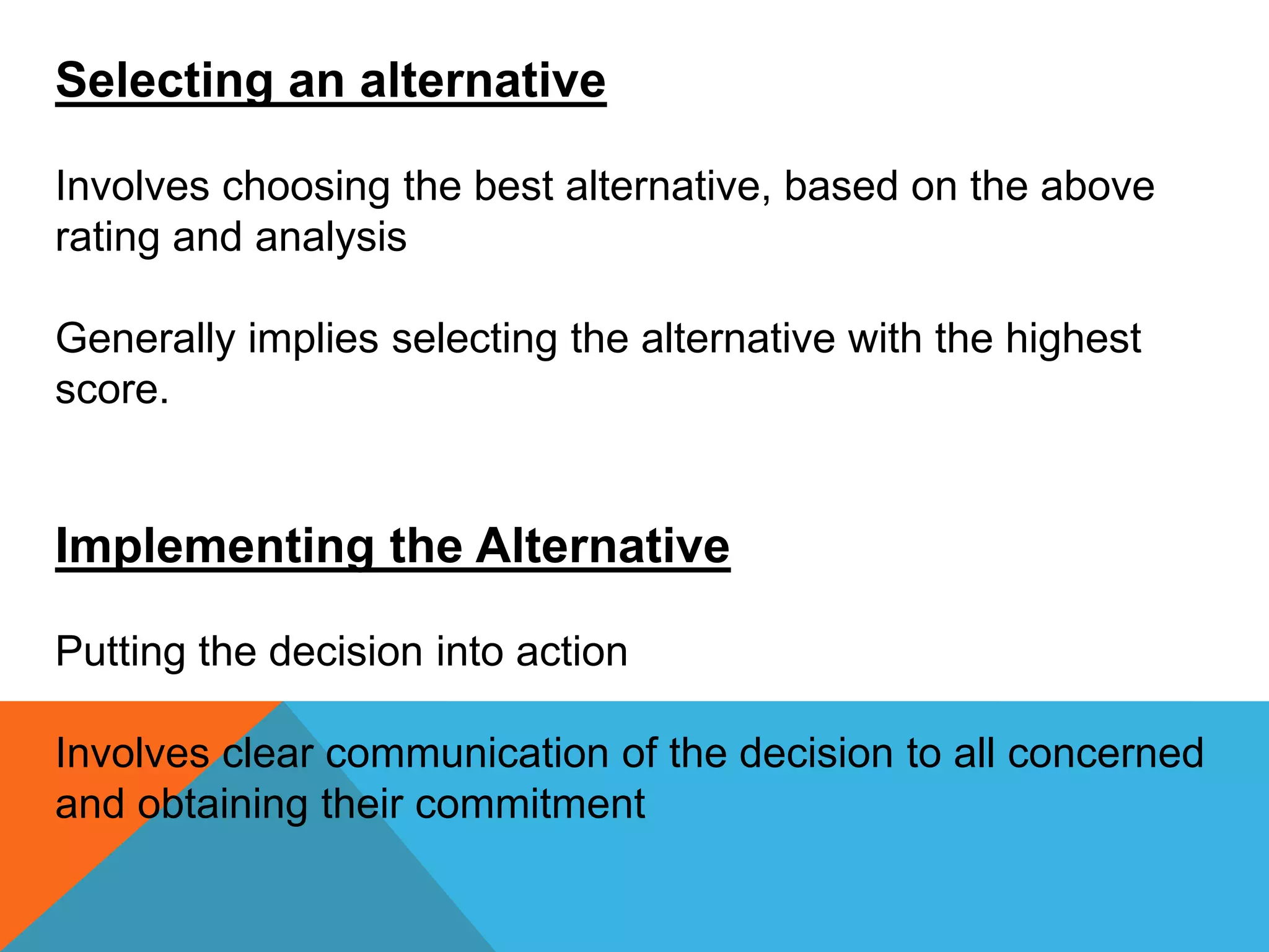 Selecting an alternative
Involves choosing the best alternative, based on the above
rating and analysis
Generally implies selecting the alternative with the highest
score.
Implementing the Alternative
Putting the decision into action
Involves clear communication of the decision to all concerned
and obtaining their commitment
 