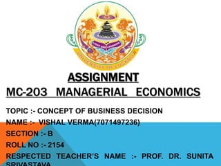 ASSIGNMENT
MC-203 MANAGERIAL ECONOMICS
TOPIC :- CONCEPT OF BUSINESS DECISION
NAME :- VISHAL VERMA(7071497236)
SECTION :- B
ROLL NO :- 2154
RESPECTED TEACHER’S NAME :- PROF. DR. SUNITA
 