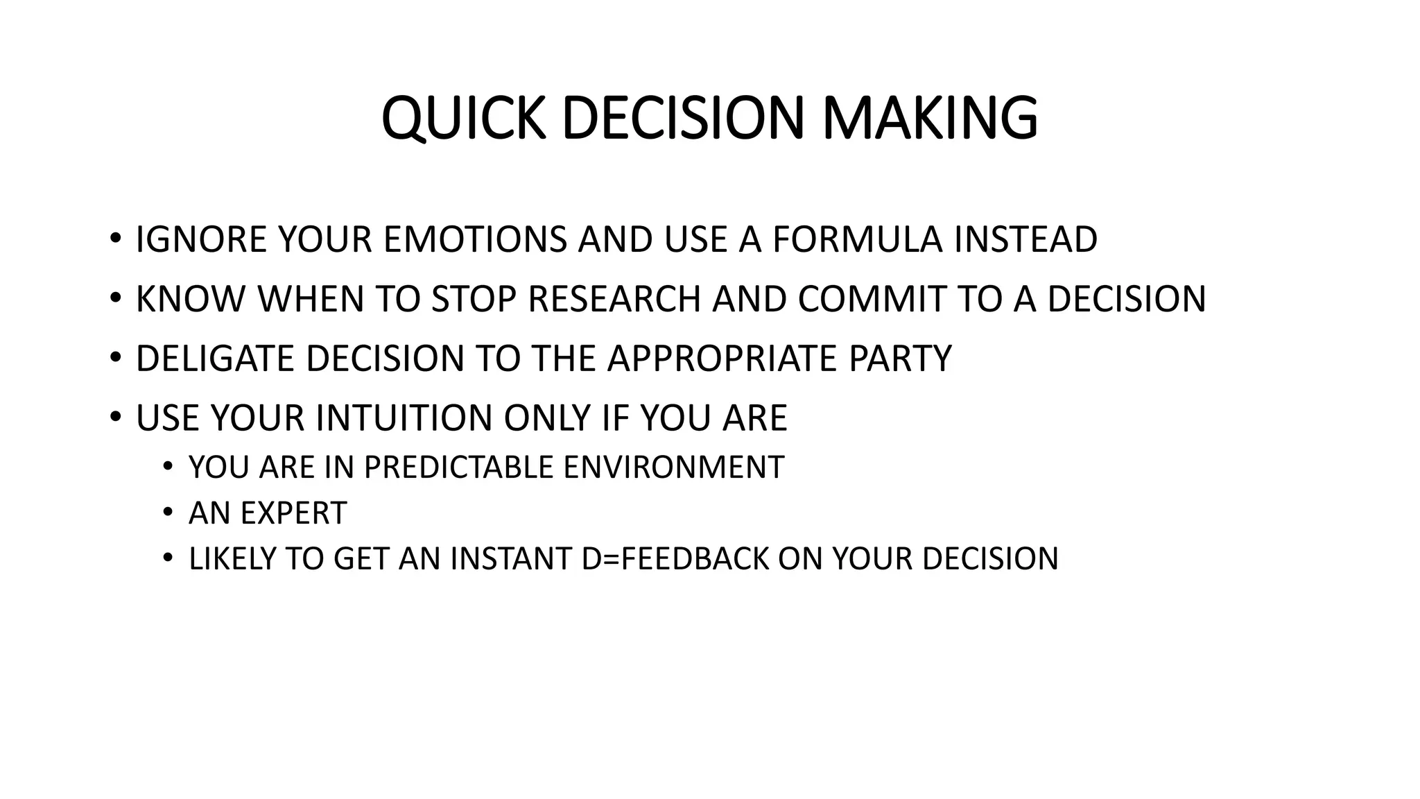 QUICK DECISION MAKING
• IGNORE YOUR EMOTIONS AND USE A FORMULA INSTEAD
• KNOW WHEN TO STOP RESEARCH AND COMMIT TO A DECISION
• DELIGATE DECISION TO THE APPROPRIATE PARTY
• USE YOUR INTUITION ONLY IF YOU ARE
• YOU ARE IN PREDICTABLE ENVIRONMENT
• AN EXPERT
• LIKELY TO GET AN INSTANT D=FEEDBACK ON YOUR DECISION
 
