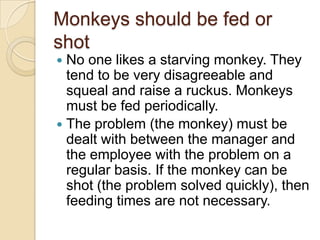 Monkeys should be fed or shot
 No one likes a starving monkey.They tend
to be very disagreeable and squeal and
raise a ruckus. Monkeys must be fed
periodically.
 The problem (the monkey) must be dealt
with between the manager and the
employee with the problem on a regular
basis. If the monkey can be shot (the
problem solved quickly), then feeding
times are not necessary.
 