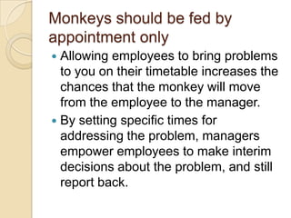 Monkeys should be fed by
appointment only
 Allowing employees to bring problems to
you on their timetable increases the
chances that the monkey will move from
the employee to the manager.
 By setting specific times for addressing
the problem, managers empower
employees to make interim decisions
about the problem, and still report back.
 