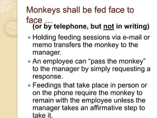 Monkeys shall be fed face to face …
 Holding feeding sessions via e-mail or
memo transfers the monkey to the
manager.
 An employee can “pass the monkey” to
the manager by simply requesting a
response.
 Feedings that take place in person or on
the phone require the monkey to remain
with the employee unless the manager
takes an affirmative step to take it.
(or by telephone, but not in writing)
 