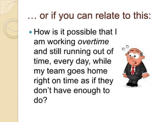 … or if you can relate to this:
 How is it possible that I
am working overtime and
still running out of time,
every day, while my team
goes home right on time
as if they don’t have
enough to do?
 