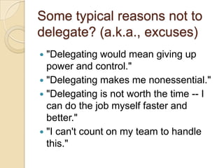 Some typical reasons not to
delegate? (a.k.a., excuses)
 "Delegating would mean giving up power
and control."
 "Delegating makes me nonessential."
 "Delegating is not worth the time -- I can
do the job myself faster and better."
 "I can't count on my team to handle this."
 