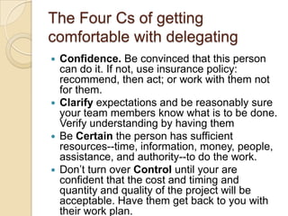 The Four Cs of getting comfortable
with delegating
 Confidence. Be convinced that this person can
do it. If not, use insurance policy: recommend,
then act; or work with them not for them.
 Clarify expectations and be reasonably sure your
team members know what is to be done.Verify
understanding by having them
 Be Certain the person has sufficient resources--
time, information, money, people, assistance, and
authority--to do the work.
 Don’t turn over Control until your are confident
that the cost and timing and quantity and quality
of the project will be acceptable. Have them get
back to you with their work plan.
 