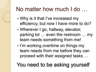 No matter how much I do …
 Why is it that I’ve increased my efficiency,
but now I have more to do?
 Wherever I go, hallway, elevator, parking
lot … even the restroom … my team
needs something from me!
 I’m working overtime on things my team
needs from me before they can proceed
with their assigned tasks …
You need to be asking yourself …
 