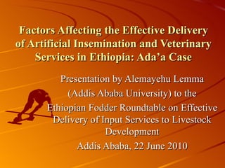Factors Affecting the Effective Delivery of Artificial Insemination and Veterinary Services in Ethiopia: Ada’a Case Presentation by Alemayehu Lemma (Addis Ababa University) to the Ethiopian Fodder Roundtable on Effective Delivery of Input Services to Livestock Development Addis Ababa, 22 June 2010 