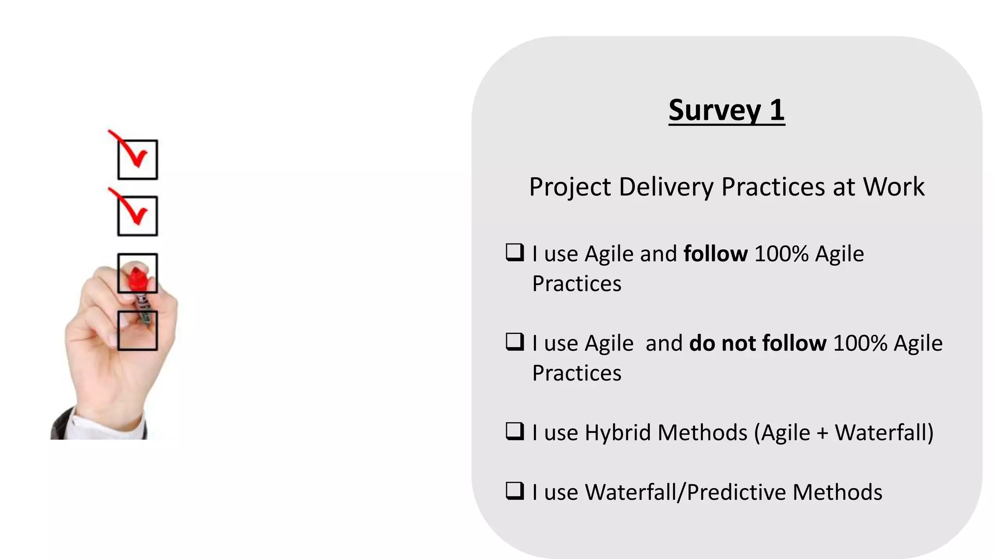 Survey 1
Project Delivery Practices at Work
 I use Agile and follow 100% Agile
Practices
 I use Agile and do not follow 100% Agile
Practices
 I use Hybrid Methods (Agile + Waterfall)
 I use Waterfall/Predictive Methods
 