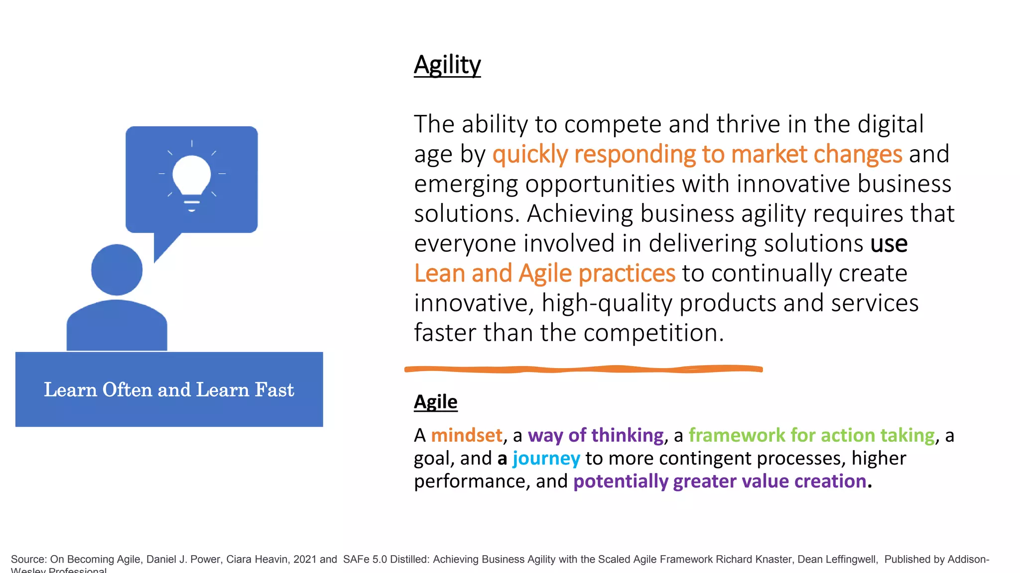 Agility
The ability to compete and thrive in the digital
age by quickly responding to market changes and
emerging opportunities with innovative business
solutions. Achieving business agility requires that
everyone involved in delivering solutions use
Lean and Agile practices to continually create
innovative, high-quality products and services
faster than the competition.
Agile
A mindset, a way of thinking, a framework for action taking, a
goal, and a journey to more contingent processes, higher
performance, and potentially greater value creation.
Source: On Becoming Agile, Daniel J. Power, Ciara Heavin, 2021 and SAFe 5.0 Distilled: Achieving Business Agility with the Scaled Agile Framework Richard Knaster, Dean Leffingwell, Published by Addison-
Learn Often and Learn Fast
 