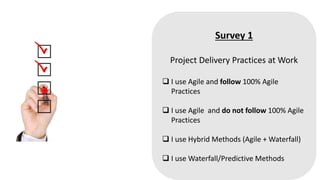 Survey 1
Project Delivery Practices at Work
 I use Agile and follow 100% Agile
Practices
 I use Agile and do not follow 100% Agile
Practices
 I use Hybrid Methods (Agile + Waterfall)
 I use Waterfall/Predictive Methods
 