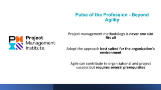 Pulse of the Profession - Beyond
Agility
Project management methodology is never one size
fits all
Adopt the approach best suited for the organization's
environment
Agile can contribute to organizational and project
success but requires several prerequisites
 