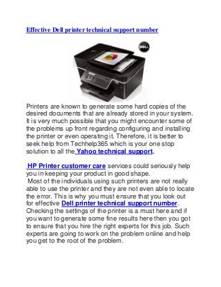 Effective Dell printer technical support number
Printers are known to generate some hard copies of the
desired documents that are already stored in your system.
It is very much possible that you might encounter some of
the problems up front regarding configuring and installing
the printer or even operating it. Therefore, it is better to
seek help from Techhelp365 which is your one stop
solution to all the Yahoo technical support.
HP Printer customer care services could seriously help
you in keeping your product in good shape.
Most of the individuals using such printers are not really
able to use the printer and they are not even able to locate
the error. This is why you must ensure that you look out
for effective Dell printer technical support number.
Checking the settings of the printer is a must here and if
you want to generate some fine results here then you got
to ensure that you hire the right experts for this job. Such
experts are going to work on the problem online and help
you get to the root of the problem.
 