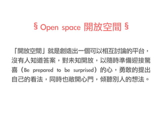 「開放空間」就是創造出一個可以相互討論的平台，
沒有人知道答案，對未知開放，以隨時準備迎接驚
喜（Be	prepared	to	be	surprised）的心，勇敢的提出
自己的看法，同時也敞開心門，傾聽別人的想法。
§Open	space	開放空間§
 