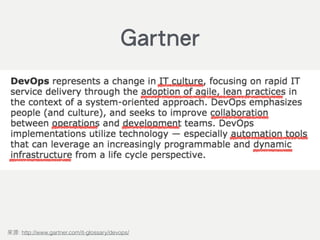 DevOps represents a change in IT culture, focusing on rapid IT service
delivery through the adoption of agile, lean practices in the context of a
system-oriented approach. DevOps emphasizes people (and culture), and
seeks to improve collaboration between operations and development
teams. DevOps implementations utilize technology — especially
automation tools that can leverage an increasingly programmable and
dynamic infrastructure from a life cycle perspective.
: http://www.gartner.com/it-glossary/devops/
Gartner
 