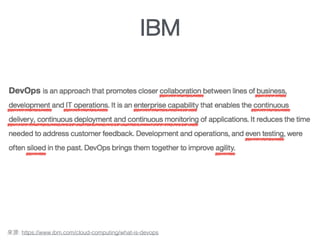 A philosophy that brings together operations and development
DevOps is an approach that promotes closer collaboration between lines of business,
development and IT operations. It is an enterprise capability that enables the continuous
delivery, continuous deployment and continuous monitoring of applications. It reduces the
time needed to address customer feedback. Development and operations, and even
testing, were often siloed in the past. DevOps brings them together to improve agility.
: https://www.ibm.com/cloud-computing/what-is-devops
IBM
 