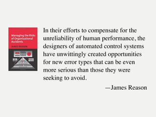 In their efforts to compensate for the
unreliability of human performance, the
designers of automated control systems
have unwittingly created opportunities
for new error types that can be even
more serious than those they were
seeking to avoid.
—James Reason
 
