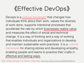 Devops is a cultural movement that changes how
individuals think about their work, values the diversity
of work done, supports intentional processes that
accelerate the rate by which businesses realize value,
and measures the effect of social and technical
change. It is a way of thinking and a way of working
that enables individuals and organizations to develop
and maintain sustainable work practices. It is a cultural
framework for sharing stories and developing empathy,
enabling people and teams to practice their crafts in
effective and lasting ways.
: Effective DevOps P.13, Publisher: O'Reilly Media. (http://shop.oreilly.com/product/0636920039846.do)
《Effective DevOps》
 