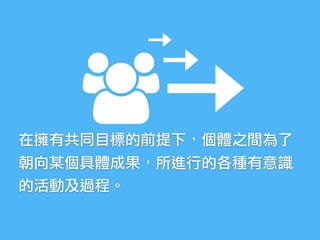 在擁有共同目標的前提下，個體之間為了
朝向某個具體成果，所進行的各種有意識
的活動及過程。
 