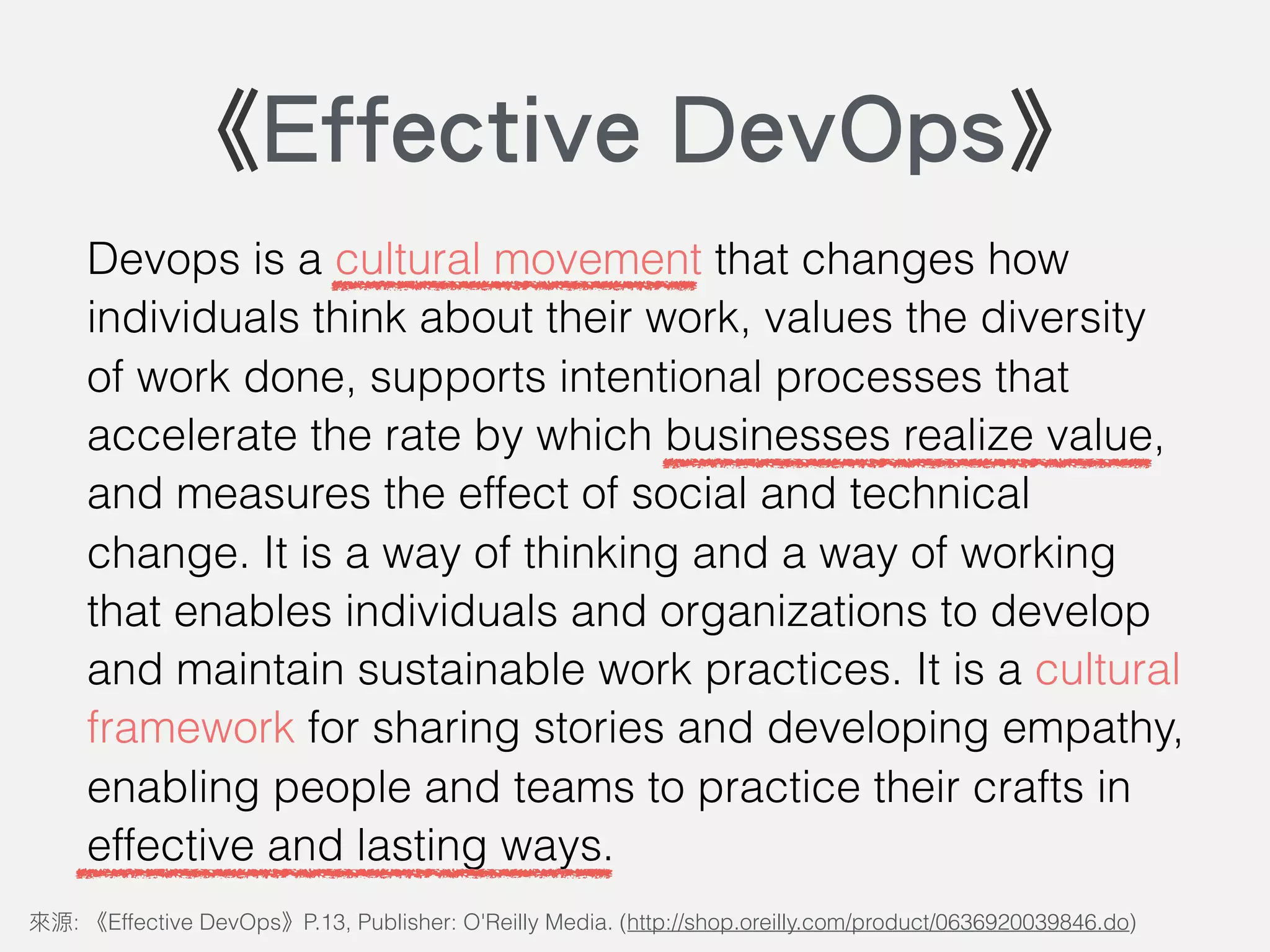 Devops is a cultural movement that changes how
individuals think about their work, values the diversity
of work done, supports intentional processes that
accelerate the rate by which businesses realize value,
and measures the effect of social and technical
change. It is a way of thinking and a way of working
that enables individuals and organizations to develop
and maintain sustainable work practices. It is a cultural
framework for sharing stories and developing empathy,
enabling people and teams to practice their crafts in
effective and lasting ways.
: Effective DevOps P.13, Publisher: O'Reilly Media. (http://shop.oreilly.com/product/0636920039846.do)
《Effective DevOps》
 